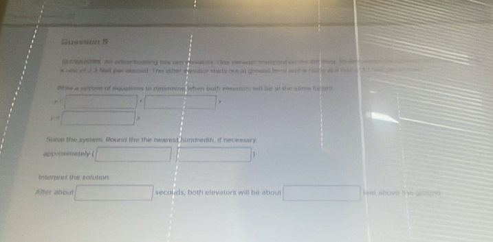 Guession 5 
B VW HOR. An orfice boiding has lwn plevators. One nerve ot mats tod on the ath tent, Its hed m 
e nas of 22 Nel per ascond. The other elevalor starts out at grand leed and a haing as a rs d t w n 
Whtea secten of equations to determing when both elmeatois will be at the same he om
y=□ +□
y=□ x
Solve the system. Round the the nearest hundredth, if necessary 
approximately ( □ □ □
Intarpret the sofution. 
Alter aboul □ sec oud s, both elevators will be about □ lset above the guation .