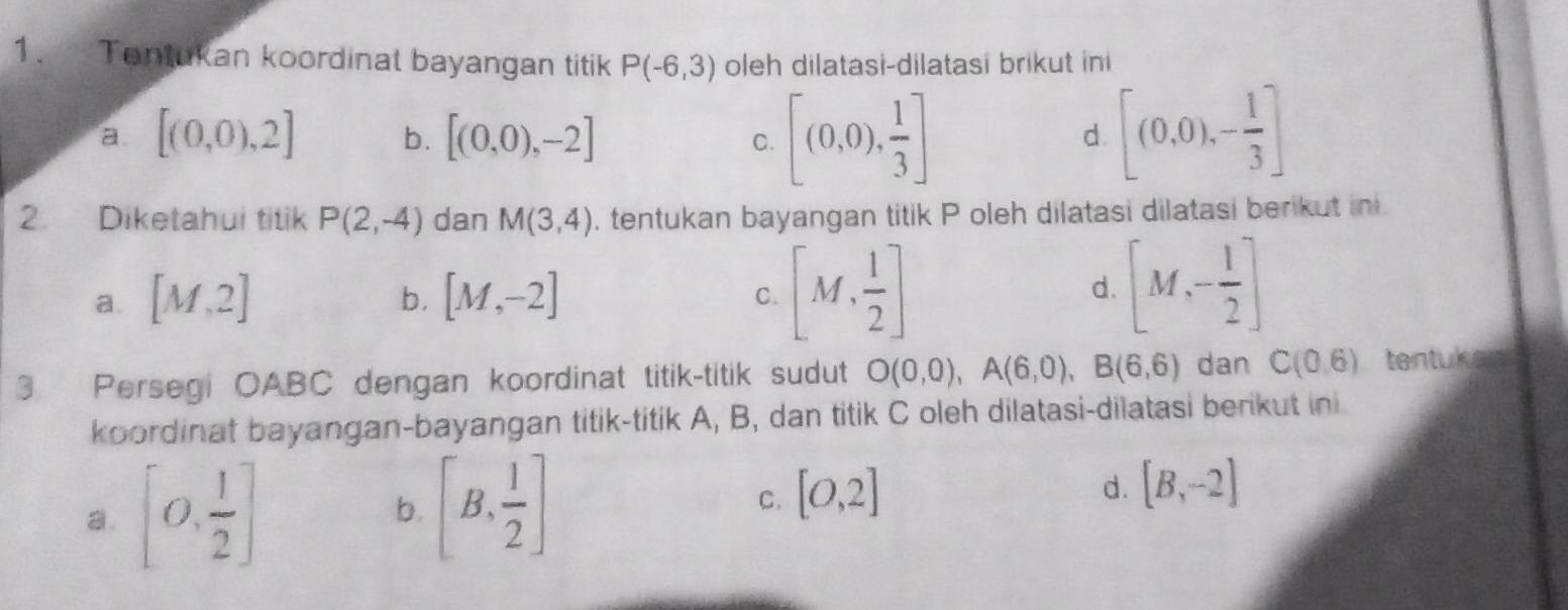 Tantukan koordinal bayangan titik P(-6,3) oleh dilatasi-dilatasi brikut ini
a. [(0,0),2] b. [(0,0),-2] [(0,0), 1/3 ] [(0.0),- 1/3 ]
C.
d
2. Diketahui titik P(2,-4) dan M(3,4). tentukan bayangan titik P oleh dilatasi dilatasi berikut in
a. [M,2] [M,-2] d. [M,- 1/2 ]
b.
C. [M, 1/2 ]
3 Persegi OABC dengan koordinat titik-titik sudut O(0,0), A(6,0), B(6,6) dan C(0,6) tentuker
koordinat bayangan-bayangan titik-titik A, B, dan titik C oleh dilatasi-dilatasi berikut ini
a. [0, 1/2 ]
b. [B, 1/2 ]
C. [0,2]
d. [B,-2]