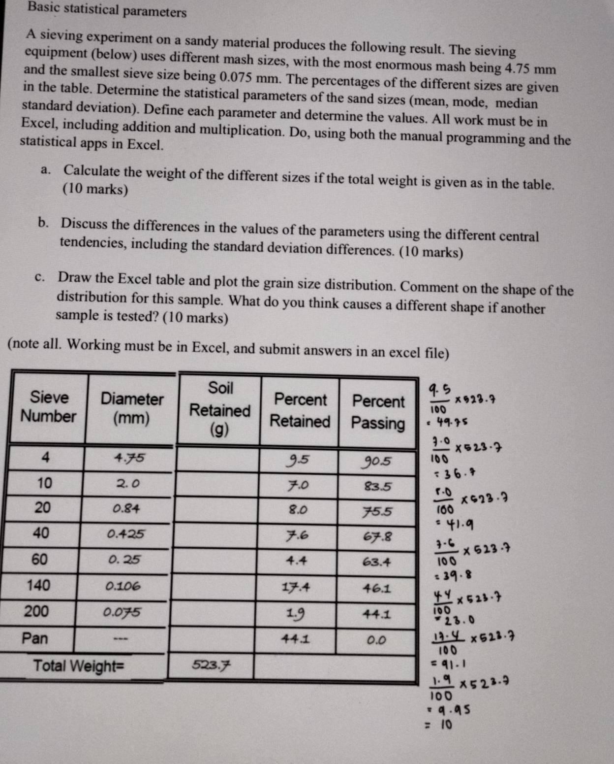 Basic statistical parameters 
A sieving experiment on a sandy material produces the following result. The sieving 
equipment (below) uses different mash sizes, with the most enormous mash being 4.75 mm
and the smallest sieve size being 0.075 mm. The percentages of the different sizes are given 
in the table. Determine the statistical parameters of the sand sizes (mean, mode, median 
standard deviation). Define each parameter and determine the values. All work must be in 
Excel, including addition and multiplication. Do, using both the manual programming and the 
statistical apps in Excel. 
a. Calculate the weight of the different sizes if the total weight is given as in the table. 
(10 marks) 
b. Discuss the differences in the values of the parameters using the different central 
tendencies, including the standard deviation differences. (10 marks) 
c. Draw the Excel table and plot the grain size distribution. Comment on the shape of the 
distribution for this sample. What do you think causes a different shape if another 
sample is tested? (10 marks) 
(note all. Working must be in Excel, and submit answers in an excel file)