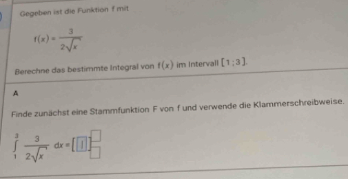 Gegeben ist die Funktion f mit
f(x)= 3/2sqrt(x) 
Berechne das bestimmte Integral von f(x) im Intervall [1;3]. 
A 
Finde zunächst eine Stammfunktion F vonf und verwende die Klammerschreibweise.
∈tlimits _1^(3frac 3)2sqrt(x)dx=[□ ]_(□)^(□)