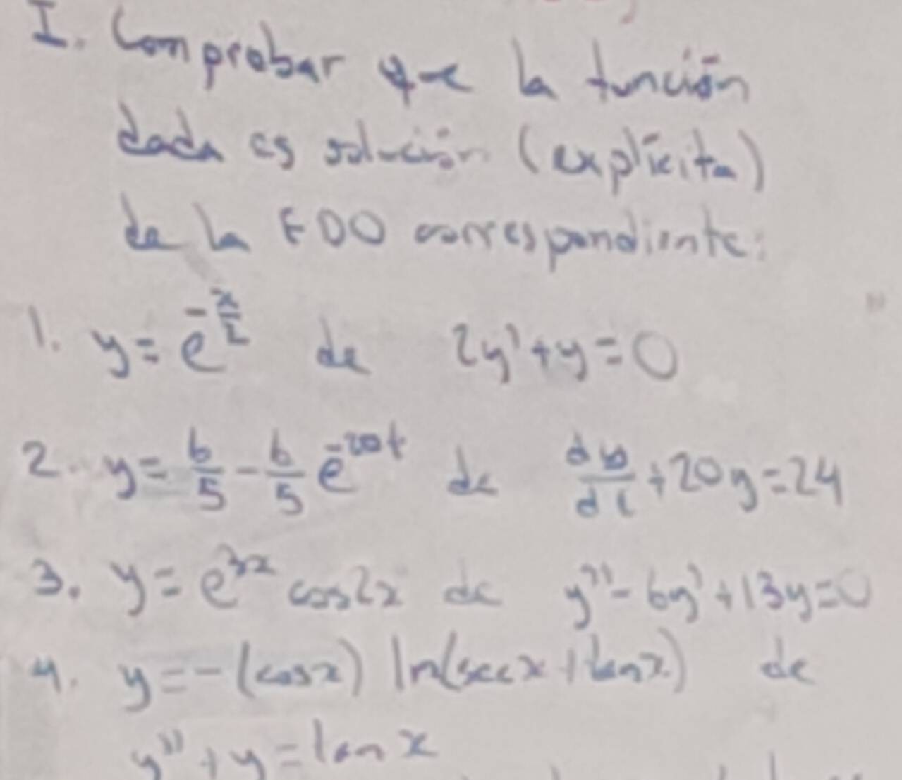 Comprober gu aa funaion 
dada as soloion (uplicita) 
do L F00 corespandinte? 
1. y=e^(-frac x)2 de 2y'+y=0
2. y= 6/5 - 6/5 e^(-20t) do  dy/dx +20y=24
3. y=e^(3x)cos 2x do y''-6y'+13y=0
y=-(cos x)ln (sec x+tan x). de
y''+y=tan x