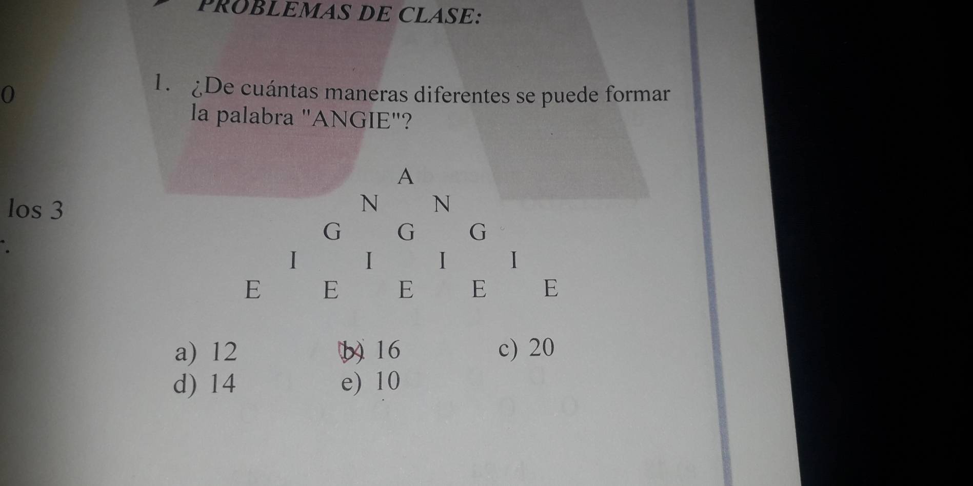 PRÜBLEMAS DE CLASE:
0
1. De cuántas maneras diferentes se puede formar
la palabra "ANGIE"?
A
los 3
N N
G G G
I
I
1 I
E E E E E
a) 12 (b16 c) 20
d) 14 e) 10