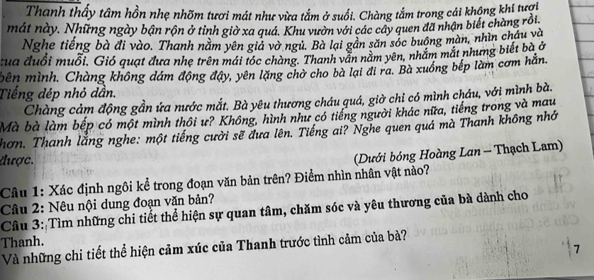 Thanh thấy tâm hồn nhẹ nhõm tươi mát như vừa tắm ở suối. Chàng tắm trong cái khộng khí tượi 
mát này. Những ngày bận rộn ở tỉnh giờ xa quá. Khu vườn với các cây quen đã nhận biết chàng rồi. 
Nghe tiếng bà đi vào. Thanh nằm yên giả vờ ngủ. Bà lại gần săn sóc buông màn, nhìn cháu và 
cua đuổi muỗi. Gió quạt đưa nhẹ trên mái tóc chàng. Thanh vẫn nằm yên, nhắm mắt nhưng biết bà ở 
bên mình. Chàng không dám động đậy, yên lặng chờ cho bà lại đi ra. Bà xuống bếp làm cơm hằn. 
Tiếng dép nhỏ dần. 
Chàng cảm động gần ứa nước mắt. Bà yêu thương cháu quá, giờ chỉ có mình cháu, với mình bà. 
Mà bà làm bếp có một mình thôi ư? Không, hình như có tiếng người khác nữa, tiếng trong và mau 
Thơn. Thanh lắng nghe: một tiếng cười sẽ đưa lên. Tiếng ai? Nghe quen quá mà Thanh không nhớ 
được. 
(Dưới bóng Hoàng Lan - Thạch Lam) 
Câu 1: Xác định ngôi kể trong đoạn văn bản trên? Điểm nhìn nhân vật nào? 
Câu 2: Nêu nội dung đoạn văn bản? 
Câu 3: Tìm những chi tiết thể hiện sự quan tâm, chăm sóc và yêu thương của bà dành cho 
Thanh. 
Và những chi tiết thể hiện cảm xúc của Thanh trước tình cảm của bà? 
7