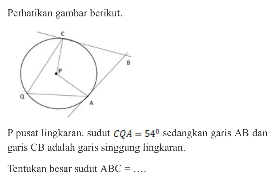 Perhatikan gambar berikut. 
P pusat lingkaran. sudut CQA=54° sedangkan garis AB dan 
garis CB adalah garis singgung lingkaran. 
Tentukan besar sudut ABC= _