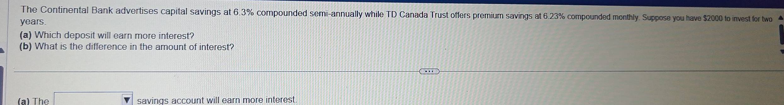 The Continental Bank advertises capital savings at 6.3% compounded semi-annually while TD Canada Trust offers premium savings at 6.23% compounded monthly. Suppose you have $2000 to invest for two
years. 
(a) Which deposit will earn more interest? 
(b) What is the difference in the amount of interest? 
(a) The □ savings account will earn more interest.