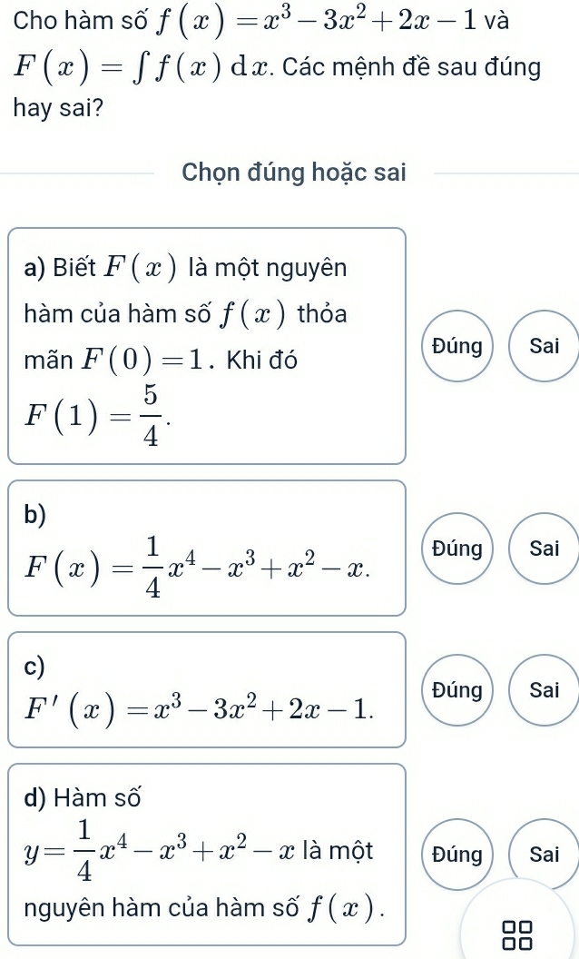 Cho hàm số f(x)=x^3-3x^2+2x-1 và
F(x)=∈t f(x)dx. Các mệnh đề sau đúng
hay sai?
Chọn đúng hoặc sai
a) Biết F(x) là một nguyên
hàm của hàm số f(x) thỏa
mãn F(0)=1. Khi đó
Đúng Sai
F(1)= 5/4 .
b)
F(x)= 1/4 x^4-x^3+x^2-x. Đúng Sai
c)
F'(x)=x^3-3x^2+2x-1.
Đúng Sai
d) Hàm số
y= 1/4 x^4-x^3+x^2-x là một Đúng Sai
nguyên hàm của hàm số f(x).