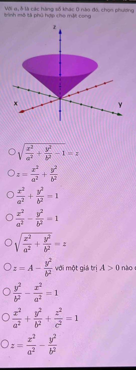 Với a, b là các hàng số khác 0 nào đó, chọn phương
trình mô tả phủ hợp cho mặt cong
sqrt(frac x^2)a^2+ y^2/b^2 -1=z
z= x^2/a^2 + y^2/b^2 
 x^2/a^2 + y^2/b^2 =1
 x^2/a^2 - y^2/b^2 =1
sqrt(frac x^2)a^2+ y^2/b^2 =z
z=A- y^2/b^2  với một giá trị A>0 nào
 y^2/b^2 - x^2/a^2 =1
 x^2/a^2 + y^2/b^2 + z^2/c^2 =1
z= x^2/a^2 - y^2/b^2 