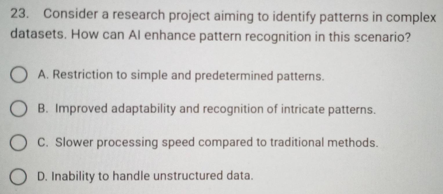 Consider a research project aiming to identify patterns in complex
datasets. How can Al enhance pattern recognition in this scenario?
A. Restriction to simple and predetermined patterns.
B. Improved adaptability and recognition of intricate patterns.
C. Slower processing speed compared to traditional methods.
D. Inability to handle unstructured data.