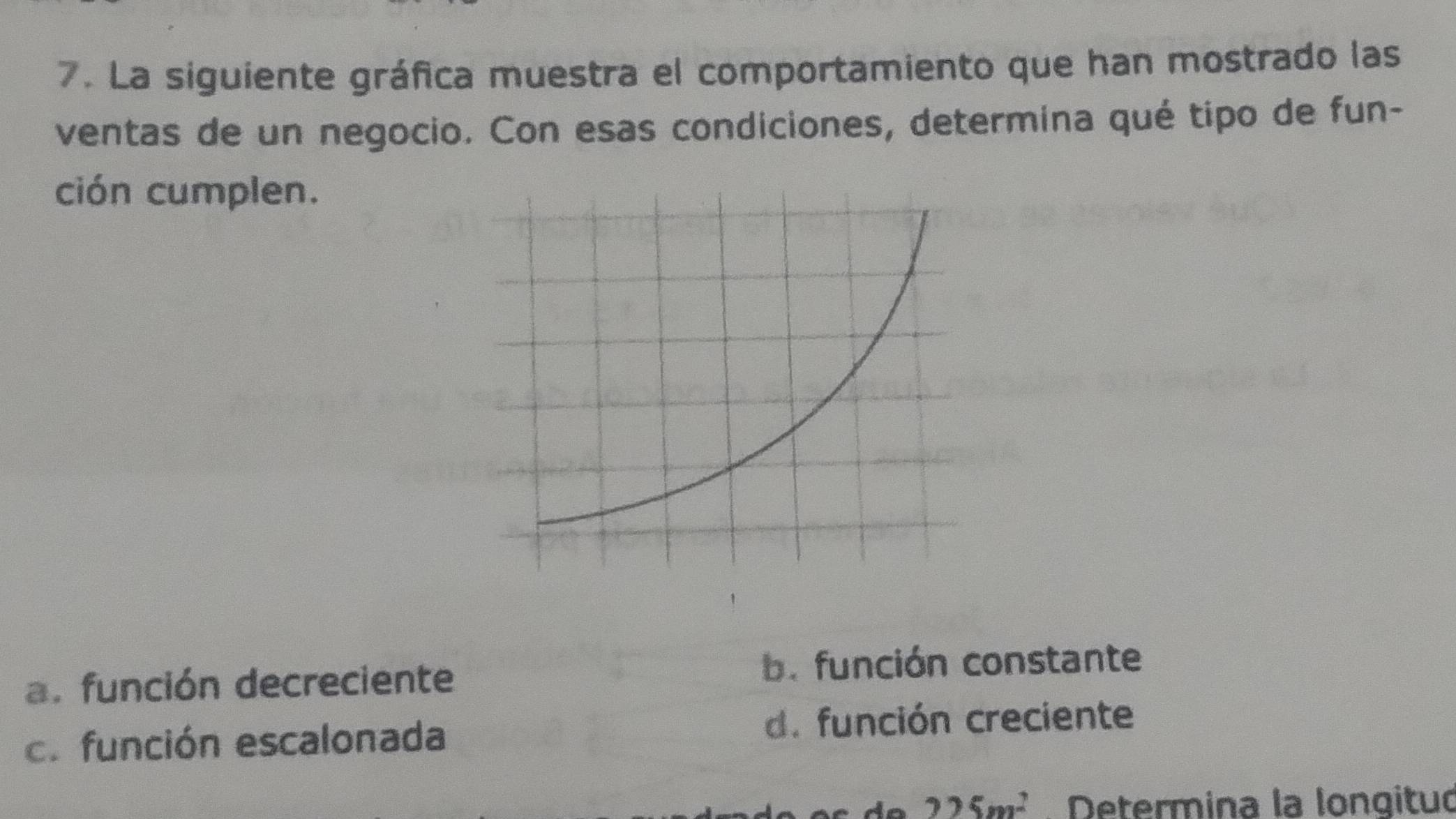 La siguiente gráfica muestra el comportamiento que han mostrado las
ventas de un negocio. Con esas condiciones, determina qué tipo de fun-
ción cumplen.
a. función decreciente b. función constante
c. función escalonada d. función creciente
225m^2 Determina la lonqituó