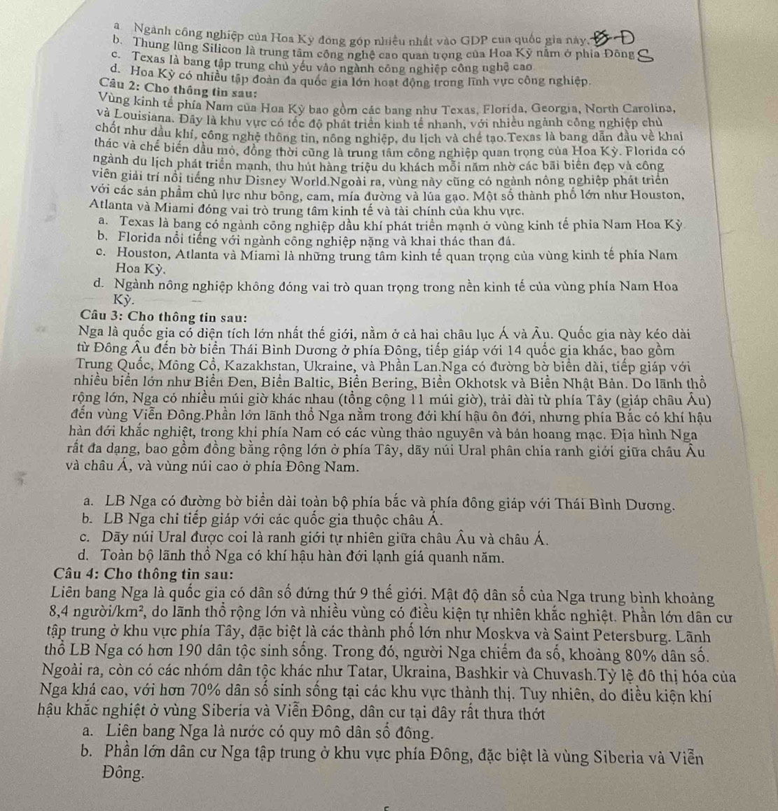 Ngành công nghiệp của Hoa Kỳ đóng góp nhiều nhất vào GDP của quốc gia này.
b. Thung lũng Silicon là trung tâm công nghệ cao quan trọng của Hoa Kỷ nằm ở phia Đông
c. Texas là bang tập trung chủ yếu vào ngành công nghiệp công nghệ cao
d. Hoa Kỳ có nhiều tập đoàn đa quốc gia lớn hoạt động trong lĩnh vực công nghiệp.
Câu 2: Cho thông tin sau:
Vùng kính tế phía Nam của Hoa Kỳ bao gồm các bang như Texas, Florida, Georgia, North Carolina,
và Louisiana. Đây là khu vực có tốc độ phát triển kinh tế nhanh, với nhiều ngành công nghiệp chủ
chốt như dầu khí, công nghệ thông tin, nông nghiệp, du lịch và chế tạo.Texas là bang dẫn đầu về khai
thác và chế biến dầu mỏ, đồng thời cũng là trung tâm công nghiệp quan trọng của Hoa Kỳ. Florida có
ngành du lịch phát triển mạnh, thu hút hàng triệu du khách mỗi năm nhờ các bãi biển đẹp và công
viên giải trí nổi tiếng như Disney World.Ngoài ra, vùng này cũng có ngành nông nghiệp phát triển
với các sản phẩm chủ lực như bông, cam, mía đường và lúa gạo. Một số thành phố lớn như Houston,
Atlanta và Miami đóng vai trò trung tâm kinh tế và tài chính của khu vực.
a. Texas là bang có ngành công nghiệp dầu khí phát triển mạnh ở vùng kinh tế phía Nam Hoa Kỳ
b. Florida nổi tiếng với ngành công nghiệp nặng và khai thác than đá.
c. Houston, Atlanta và Miami là những trung tâm kinh tế quan trọng của vùng kinh tế phía Nam
Hoa Kỳ.
d. Ngành nông nghiệp không đóng vai trò quan trọng trong nền kinh tế của vùng phía Nam Hoa
Kỳ.
Câu 3: Cho thông tin sau:
Nga là quốc gia có diện tích lớn nhất thế giới, nằm ở cả hai châu lục Á và Âu. Quốc gia này kéo dài
từ Đông Âu đến bờ biển Thái Bình Dương ở phía Đông, tiếp giáp với 14 quốc gia khác, bao gồm
Trung Quốc, Mông Cổ, Kazakhstan, Ukraine, và Phần Lan.Nga có đường bờ biển dài, tiếp giáp với
nhiều biển lớn như Biển Đen, Biển Baltic, Biền Bering, Biền Okhotsk và Biền Nhật Bản. Do lãnh thổ
rộng lớn, Nga có nhiều múi giờ khác nhau (tổng cộng 11 múi giờ), trải dài từ phía Tây (giáp châu Âu)
đến vùng Viễn Đông.Phần lớn lãnh thổ Nga nằm trong đới khí hậu ôn đới, nhưng phía Bắc có khí hậu
hàn đới khắc nghiệt, trong khi phía Nam có các vùng thảo nguyên và bản hoang mạc. Địa hình Nga
rất đa dạng, bao gồm đồng bằng rộng lớn ở phía Tây, dãy núi Ural phân chia ranh giới giữa châu Âu
và châu Á, và vùng núi cao ở phía Đông Nam.
a. LB Nga có đường bờ biển dài toàn bộ phía bắc và phía đông giáp với Thái Bình Dương.
b. LB Nga chi tiếp giáp với các quốc gia thuộc châu Á.
c. Dãy núi Ural được coi là ranh giới tự nhiên giữa châu Âu và châu Á.
d. Toàn bộ lãnh thổ Nga có khí hậu hàn đới lạnh giá quanh năm.
Câu 4: Cho thông tin sau:
Liên bang Nga là quốc gia có dân số đứng thứ 9 thế giới. Mật độ dân số của Nga trung bình khoảng
8,4 người/km², do lãnh thổ rộng lớn và nhiều vùng có điều kiện tự nhiên khắc nghiệt. Phần lớn dân cư
tập trung ở khu vực phía Tây, đặc biệt là các thành phổ lớn như Moskva và Saint Petersburg. Lãnh
thổ LB Nga có hơn 190 dân tộc sinh sống. Trong đó, người Nga chiếm đa số, khoảng 80% dân số.
Ngoài ra, còn có các nhóm dân tộc khác như Tatar, Ukraina, Bashkir và Chuvash.Tỷ lệ đô thị hóa của
Nga khá cao, với hơn 70% dân số sinh sống tại các khu vực thành thị. Tuy nhiên, do điều kiện khí
hậu khắc nghiệt ở vùng Siberia và Viễn Đông, dân cư tại dây rất thưa thớt
a. Liện bang Nga là nước có quy mô dân Shat O đông.
b. Phần lớn dân cư Nga tập trung ở khu vực phía Đông, đặc biệt là vùng Siberia và Viễn
Đông.