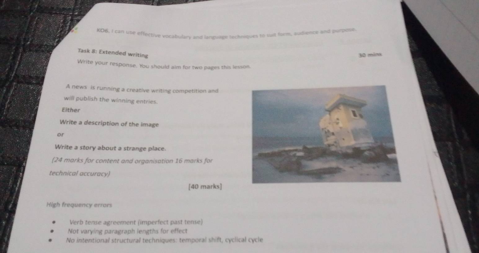 KO6, I can use effective vocabulary and language techniques to suit form, audience and purpose. 
Task 8: Extended writing 
30 mins 
Write your response. You should aim for two pages this lesson. 
A news is running a creative writing competition and 
will publish the winning entries. 
Either 
Write a description of the image 
or 
Write a story about a strange place. 
(24 marks for content and organisation 16 marks for 
technical accuracy) 
[40 marks] 
High frequency errors 
Verb tense agreement (imperfect past tense) 
Not varying paragraph lengths for effect 
No intentional structural techniques: temporal shift, cyclical cycle