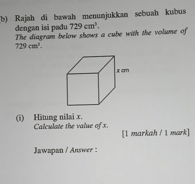 Rajah di bawah menunjukkan sebuah kubus 
dengan isi padu 729cm^3. 
The diagram below shows a cube with the volume of
729cm^3. 
(i) Hitung nilai x. 
Calculate the value of x. 
[1 markah / 1 mark] 
Jawapan / Answer :