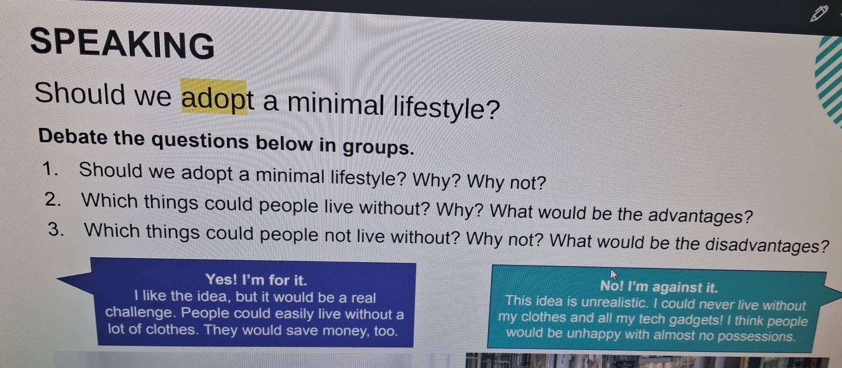 SPEAKING
Should we adopt a minimal lifestyle?
Debate the questions below in groups.
1. Should we adopt a minimal lifestyle? Why? Why not?
2. Which things could people live without? Why? What would be the advantages?
3. Which things could people not live without? Why not? What would be the disadvantages?
Yes! I'm for it.
No! I'm against it.
I like the idea, but it would be a real This idea is unrealistic. I could never live without
challenge. People could easily live without a my clothes and all my tech gadgets! I think people
lot of clothes. They would save money, too. would be unhappy with almost no possessions.