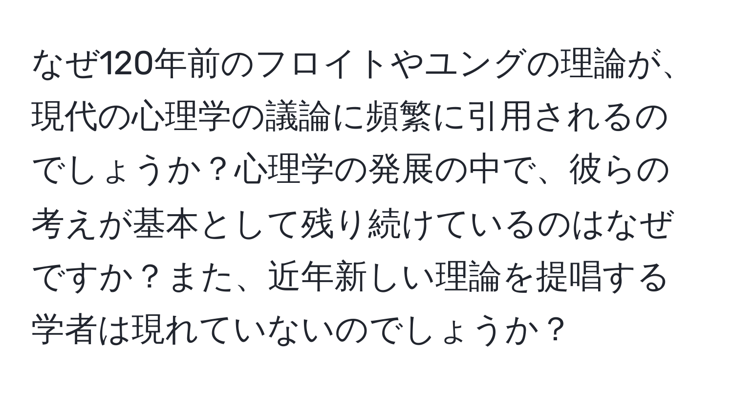 なぜ120年前のフロイトやユングの理論が、現代の心理学の議論に頻繁に引用されるのでしょうか？心理学の発展の中で、彼らの考えが基本として残り続けているのはなぜですか？また、近年新しい理論を提唱する学者は現れていないのでしょうか？