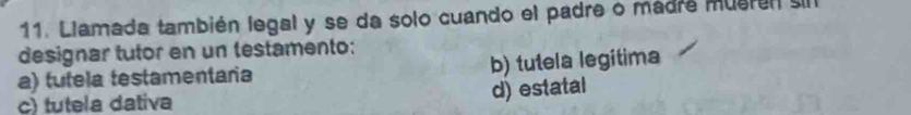 Llamada también legal y se da solo cuando el padre o madre mueren sil
designar tutor en un testamento:
a) tutela testamentaria b) tutela legitima
c) tutela dativa
d) estatal