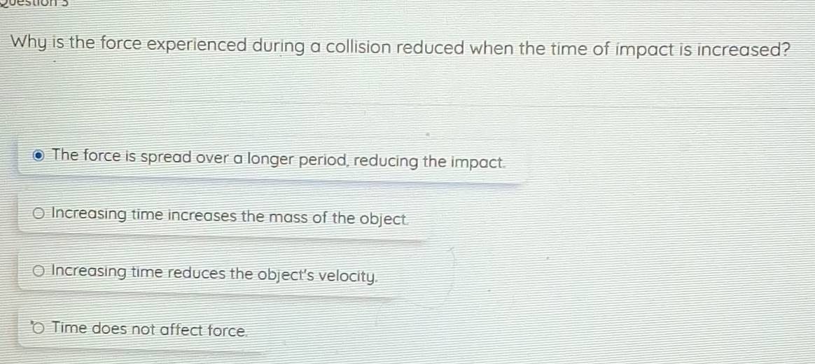 tio n
Why is the force experienced during a collision reduced when the time of impact is increased?
The force is spread over a longer period, reducing the impact.
Increasing time increases the mass of the object.
Increasing time reduces the object's velocity.
Time does not affect force.