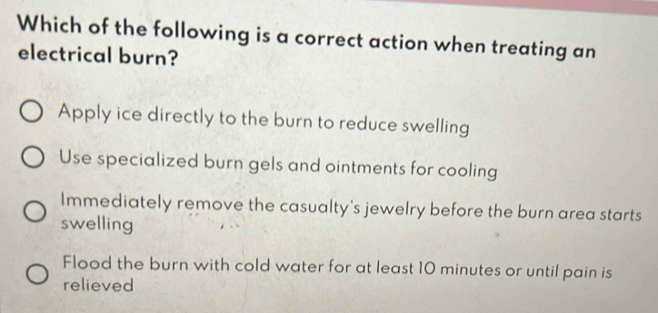 Which of the following is a correct action when treating an
electrical burn?
Apply ice directly to the burn to reduce swelling
Use specialized burn gels and ointments for cooling
Immediately remove the casualty's jewelry before the burn area starts
swelling
Flood the burn with cold water for at least 10 minutes or until pain is
relieved