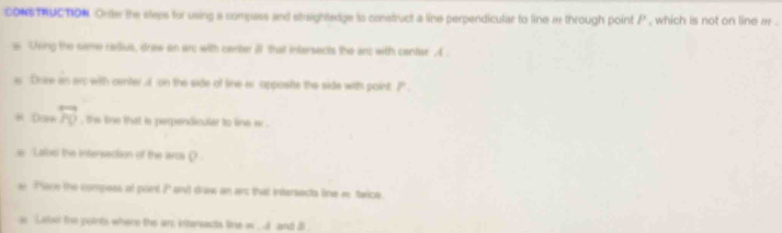 cONs TRUCTION Onter the steps for using a compess and staightedge is construct a line perpendicular to line a through point P , which is not on line a. 
Using the same redius, driw on arc with center i that intersects the ans with center . ( . 
Dree an arc with certel if on the side of line wi apposite the side wits point ?". 
Dan overleftrightarrow PQ , the line that is perpendicular to line w. 
Label the intersection of the aros ρ 
Place the compess at port P and draw an arc that intersecs line s twice. 
Laloo the points where the an, intersacts line w. and it