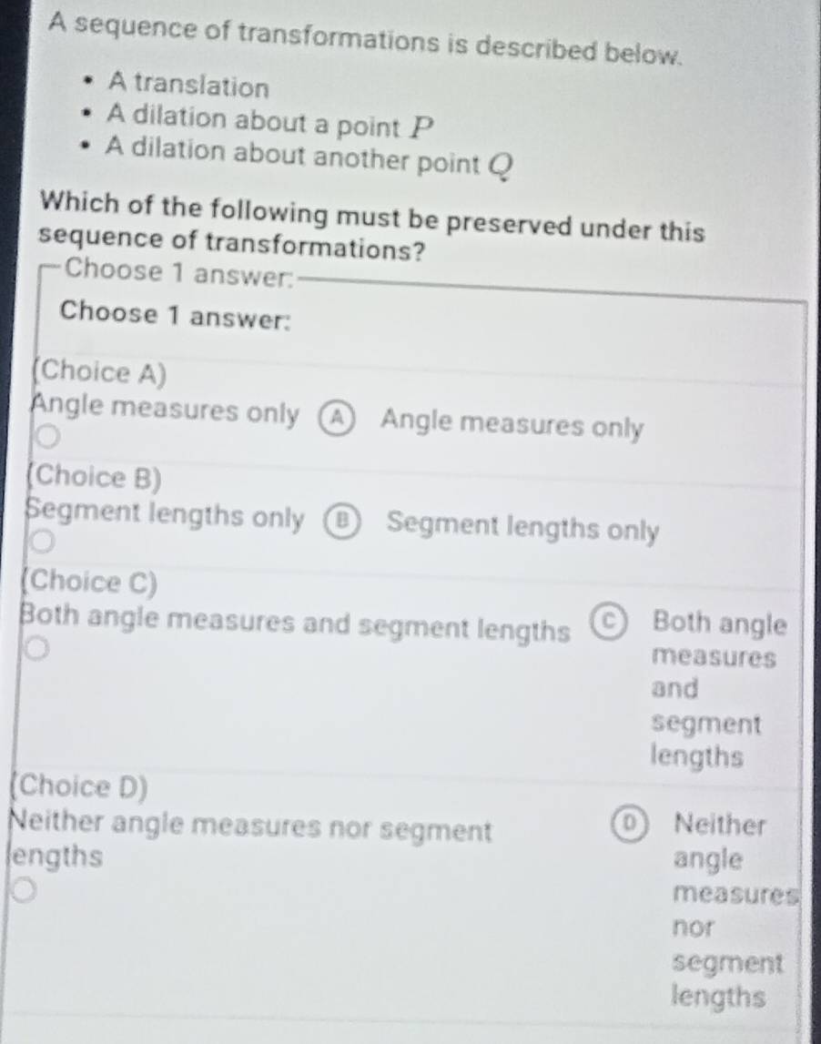 A sequence of transformations is described below.
A translation
A dilation about a point P
A dilation about another point Q
Which of the following must be preserved under this
sequence of transformations?
Choose 1 answer:
Choose 1 answer:
(Choice A)
Angle measures only (A) Angle measures only
(Choice B)
Segment lengths only B Segment lengths only
(Choice C)
Both angle measures and segment lengths c) Both angle
measures
and
segment
lengths
(Choice D)
Neither angle measures nor segment Neither
ol
engths angle
measures
nor
segment
lengths