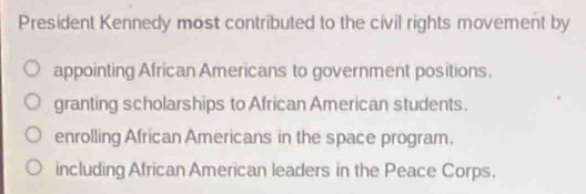 President Kennedy most contributed to the civil rights movement by
appointing African Americans to government positions.
granting scholarships to African American students.
enrolling African Americans in the space program.
including African American leaders in the Peace Corps.