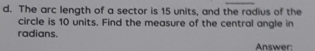 The arc length of a sector is 15 units, and the radius of the 
circle is 10 units. Find the measure of the central angle in 
radians. 
Answer: