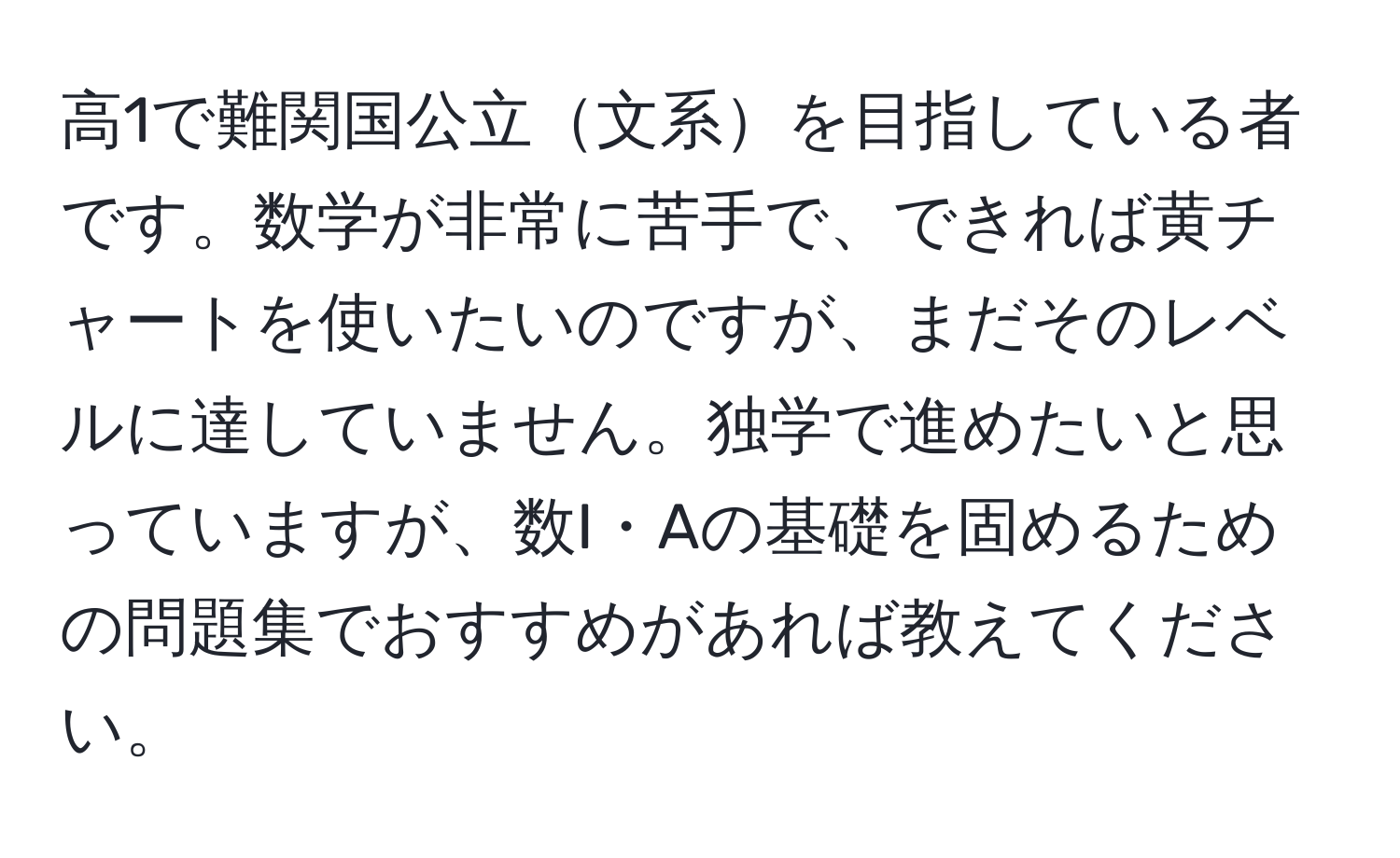 高1で難関国公立文系を目指している者です。数学が非常に苦手で、できれば黄チャートを使いたいのですが、まだそのレベルに達していません。独学で進めたいと思っていますが、数I・Aの基礎を固めるための問題集でおすすめがあれば教えてください。