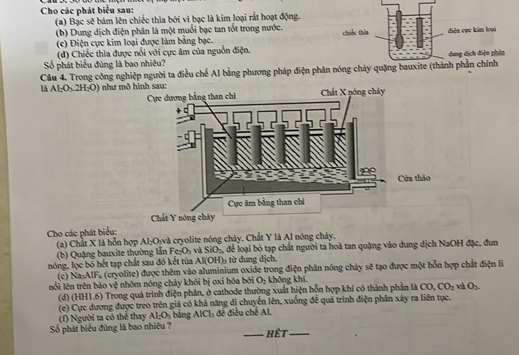 Cho các phát biểu sau:
(a) Bạc sẽ bám lên chiếc thìa bởi vì bạc là kim loại rất hoạt động.
(b) Dung dịch điện phân là một muối bạc tan tốt trong nước.
(c) Điện cực kim loại được làm bằng bạc. 
(d) Chiếc thìa được nổi với cực âm của nguồn điện.
Số phát biểu đủng là bao nhiêu? 
Câu 4. Trong công nghiệp người ta điều chể Al bằng phương pháp điện phân nóng chảy quặng
là Al_2O_3.2H_2O) như m
Cho các phát biểu:
(a) Chắt X là hỗn hợp Al_2O_3 và cryolite nóng chảy. Chất Y là Al nóng chây.
(b) Quặng bauxite thường lẫn Fe, _3 và SiO_2 để loại bỏ tạp chất người ta hoà tan quặng vào dung dịch NaOH đặc, đun
nóng, lọc bỏ hết tạp chất sau đó kết tùa . Al(OH) từ dung dịch.
(c) Na_3AlF_6 s (cryolite) được thêm vào aluminium oxide trong điện phân nóng chảy sẽ tạo được một hỗn hợp chất điện li
nổi lên trên bảo sqrt(5) nhôm nóng chảy khỏi bị oxi hóa bởi O_2 không khí.
(d) (H (HI.6) * Trong quá trình điện phân, ở cathode thường xuất hiện hỗn hợp khí có thành phần là CO, CO_2 và O_2
(e) Cực dương được treo trên giá có khả năng dị chuyển lên, xuống đề quả trình điện phân xây ra liên tục.
(f) Người ta có thể thay Al_2O_3 bảng AlCl_3 đề điều chế Al.
Số phát biểu đủng là bao nhiêu ? _Hết_