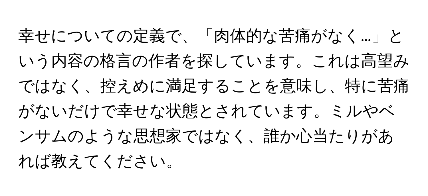 幸せについての定義で、「肉体的な苦痛がなく…」という内容の格言の作者を探しています。これは高望みではなく、控えめに満足することを意味し、特に苦痛がないだけで幸せな状態とされています。ミルやベンサムのような思想家ではなく、誰か心当たりがあれば教えてください。