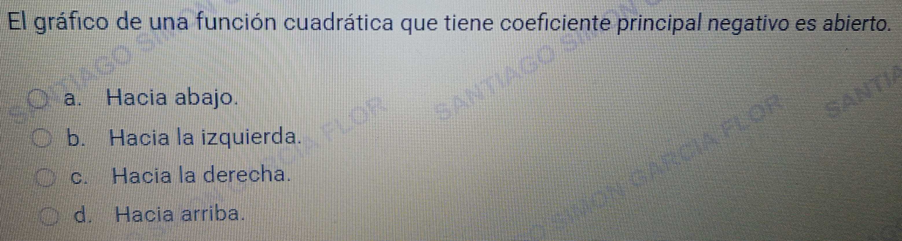 El gráfico de una función cuadrática que tiene coeficiente principal negativo es abierto.
a. Hacia abajo.
b. Hacia la izquierda.
c. Hacia la derecha.
d. Hacia arriba.