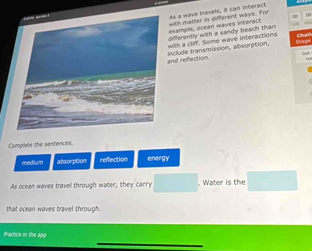 As a wave travels, it can interact 
with matter in different ways. For 00 
example, ocean waves interact 00 
differently with a sandy beach than HR M1
with a cliff. Some wave interactions Chall 
include transmission, absorption, Stage 
Get 
and reflection. 
Co 
Complete the sentences. 
medium absorption reflection energy 
As ocean waves travel through water, they carry . Water is the 
that ocean waves travel through. 
Practice in the app