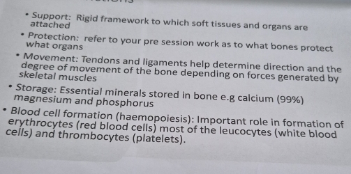 Support: Rigid framework to which soft tissues and organs are 
attached 
Protection: refer to your pre session work as to what bones protect 
what organs 
Movement: Tendons and ligaments help determine direction and the 
degree of movement of the bone depending on forces generated by 
skeletal muscles 
Storage: Essential minerals stored in bone e.g calcium (99%) 
magnesium and phosphorus 
Blood cell formation (haemopoiesis): Important role in formation of 
erythrocytes (red blood cells) most of the leucocytes (white blood 
cells) and thrombocytes (platelets).