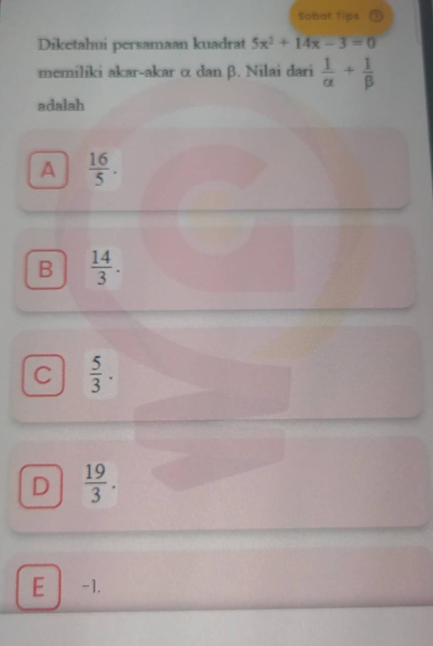 Sobat Tips
Diketahui persamaan kuadrat 5x^2+14x-3=0
memiliki akar-akar α dan β. Nilai dari  1/alpha  + 1/beta  
adalah
A  16/5 .
B  14/3 .
C  5/3 .
D  19/3 .
E -1.