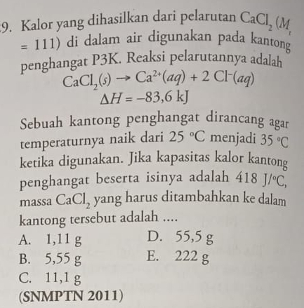 Kalor yang dihasilkan dari pelarutan CaCl_2(M_r
=111) di dalam air digunakan pada kantong
penghangat P3K. Reaksi pelarutannya adalah
CaCl_2(s)to Ca^(2+)(aq)+2Cl^-(aq)
△ H=-83,6kJ
Sebuah kantong penghangat dirancang agar
temperaturnya naik dari 25°C menjadi 35°C
ketika digunakan. Jika kapasitas kalor kantong
penghangat beserta isinya adalah 418J/^circ C, 
massa CaCl_2 yang harus ditambahkan ke dalam
kantong tersebut adalah ....
A. 1,11 g D. 55,5 g
B. 5,55 g E. 222 g
C. 11,1 g
(SNMPTN 2011)