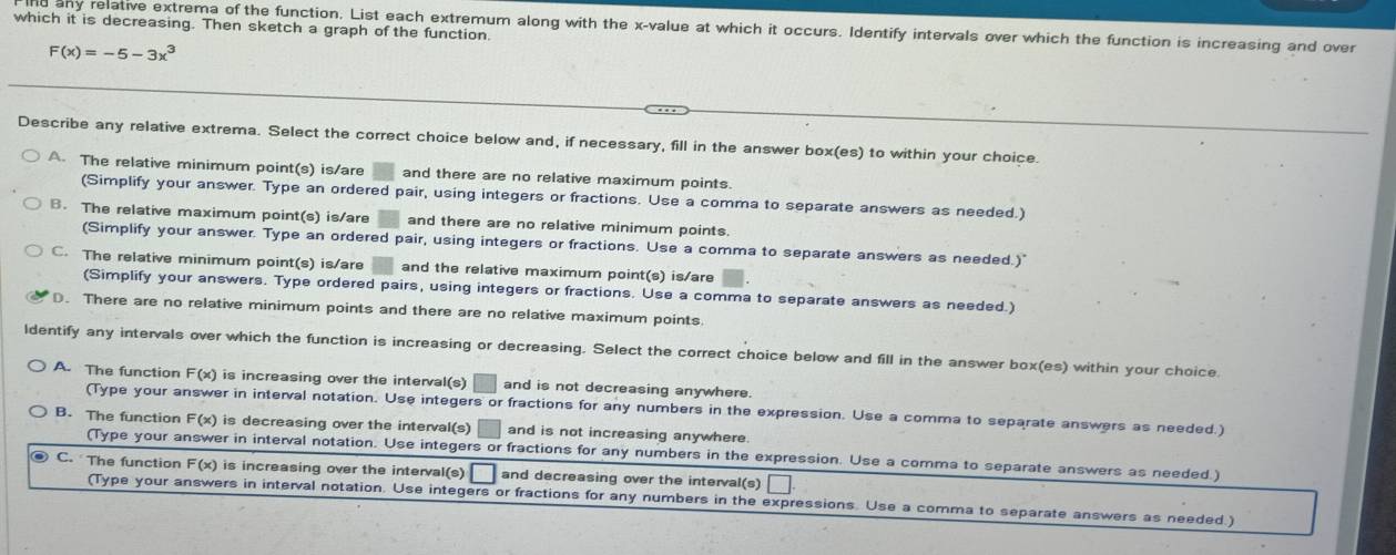 which it is decreasing. Then sketch a graph of the function.
any relative extrema of the function. List each extremum along with the x -value at which it occurs. Identify intervals over which the function is increasing and over
F(x)=-5-3x^3
Describe any relative extrema. Select the correct choice below and, if necessary, fill in the answer box(es) to within your choice.
A. The relative minimum point(s) is/are and there are no relative maximum points.
(Simplify your answer. Type an ordered pair, using integers or fractions. Use a comma to separate answers as needed.)
B. The relative maximum point(s) is/are and there are no relative minimum points.
(Simplify your answer. Type an ordered pair, using integers or fractions. Use a comma to separate answers as needed.)"
C. The relative minimum point(s) is/are and the relative maximum point(s) is/are
(Simplify your answers. Type ordered pairs, using integers or fractions. Use a comma to separate answers as needed.)
D. There are no relative minimum points and there are no relative maximum points.
ldentify any intervals over which the function is increasing or decreasing. Select the correct choice below and fill in the answer box(es) within your choice.
A. The function F(x) is increasing over the interval(s) and is not decreasing anywhere.
(Type your answer in interval notation. Use integers or fractions for any numbers in the expression. Use a comma to separate answers as needed.)
B. The function F(x) is decreasing over the interval (8) and is not increasing anywhere.
(Type your answer in interval notation. Use integers or fractions for any numbers in the expression. Use a comma to separate answers as needed.)
C. The function F(x) is increasing over the interval(s) and decreasing over the interval(s) |
(Type your answers in interval notation. Use integers or fractions for any numbers in the expressions. Use a comma to separate answers as needed.)