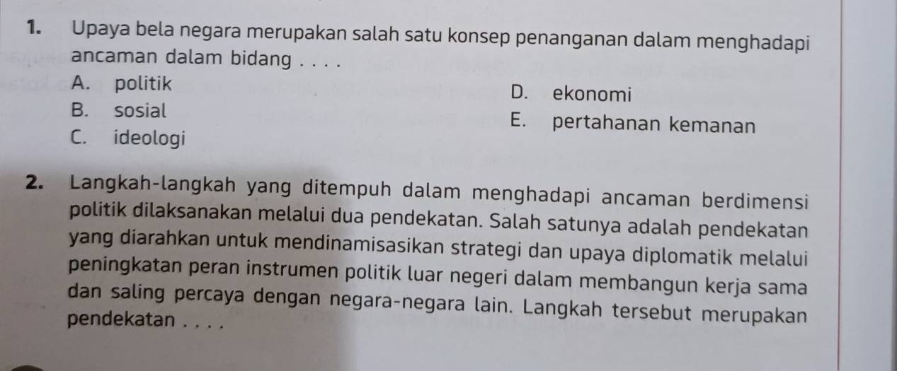 Upaya bela negara merupakan salah satu konsep penanganan dalam menghadapi
ancaman dalam bidang . . . .
A. politik D. ekonomi
B. sosial E. pertahanan kemanan
C. ideologi
2. Langkah-langkah yang ditempuh dalam menghadapi ancaman berdimensi
politik dilaksanakan melalui dua pendekatan. Salah satunya adalah pendekatan
yang diarahkan untuk mendinamisasikan strategi dan upaya diplomatik melalui
peningkatan peran instrumen politik luar negeri dalam membangun kerja sama
dan saling percaya dengan negara-negara lain. Langkah tersebut merupakan
pendekatan . . . .