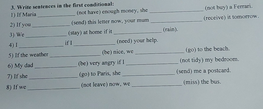 Write sentences in the first conditional: 
1) If Maria _(not have) enough money, she _(not buy) a Ferrari. 
2) If you _(send) this letter now, your mum _(receive) it tomorrow. 
3) We _(stay) at home if it _(rain). 
4) I _if I _(need) your help. 
5) If the weather _(be) nice, we _(go) to the beach. 
6) My dad _(be) very angry if I _(not tidy) my bedroom. 
7) If she _(go) to Paris, she _(send) me a postcard. 
8) If we_ (not leave) now, we _(miss) the bus.