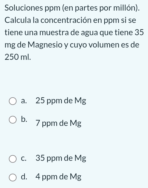 Soluciones ppm (en partes por millón).
Calcula la concentración en ppm si se
tiene una muestra de agua que tiene 35
mg de Magnesio y cuyo volumen es de
250 ml.
a. 25 ppm de Mg
b. 7 ppm de Mg
c. 35 ppm de Mg
d. 4 ppm de Mg