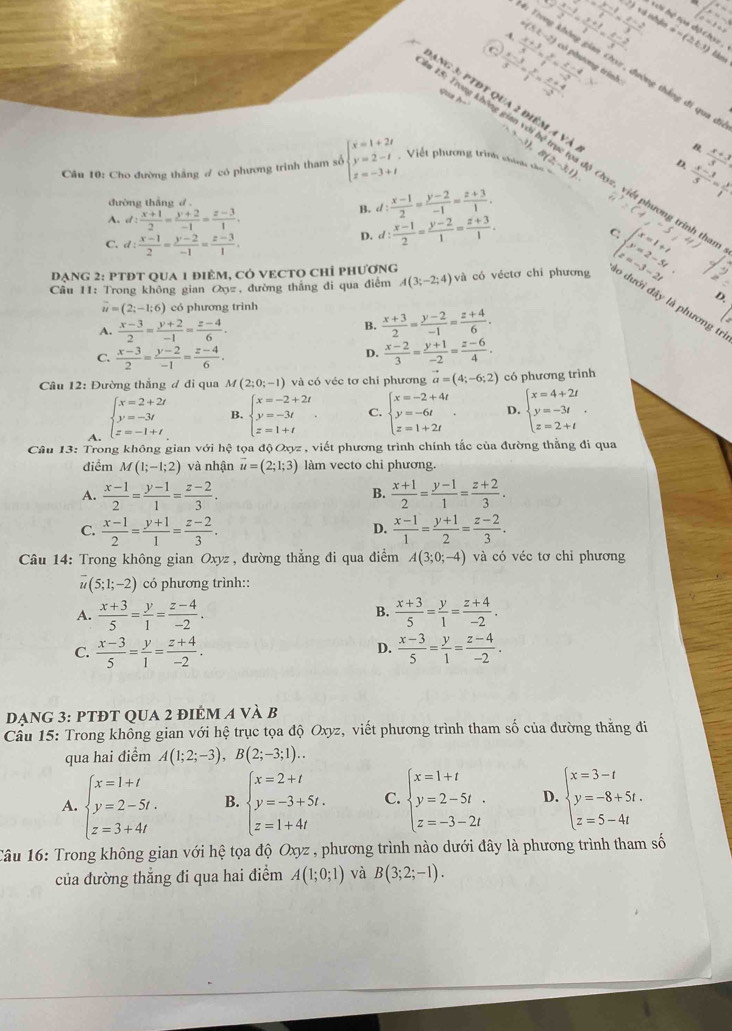 2)10 1...
 (2x-1)/3 = (x-2)/3  v ii hệ tọa độ chọc .
i(3,-2)  (x-1)/2 = (y+1)/1 = (z-2)/3 . ∴ G=(2,3)
C  (x-3)/5 = y/1 = (z+4)/-2 
lides
-  (x+3)/5 = y/1 = (z-4)/-2  ô phương trình:
ang 3: ptĐt qua 2 điểm v)
tường thắng đi qua đ
qua A-
Âm 15: Trong không gian  1), 
À n B.
D.
B. d: (x-1)/2 = (y-2)/-1 = (z+3)/1 .  (x-3)/5 = y/1   (x+3)/3 
Câu 10: Cho đường thắng # có phương trình tham số beginarrayl x=1+2t y=2-t z=-3+tendarray. Viết phương trình chính tử 8(2,-3:1).. Cz, viết phương trinh tham
đường thắng d .
A. d: (x+1)/2 = (y+2)/-1 = (z-3)/1 . (-1,-5
C. d: (x-1)/2 = (y-2)/-1 = (z-3)/1 .
D. d: (x-1)/2 = (y-2)/1 = (z+3)/1 .
D
Dạng 2: PTĐt qua 1 điêm, có vEcTO chỉ phương
beginarrayl x=1+t y=2-5t z=-3-2tendarray.
Cầu 11: Trong không gian Q, đường thắng đi qua điểm A(3;-2;4) và có véctơ chi phương lo dưới đã
D
vector u=(2;-1;6) có phương trình
là phương trì
A.  (x-3)/2 = (y+2)/-1 = (z-4)/6 .
B.  (x+3)/2 = (y-2)/-1 = (z+4)/6 .
C.  (x-3)/2 = (y-2)/-1 = (z-4)/6 .
D.  (x-2)/3 = (y+1)/-2 = (z-6)/4 .
Câu 12: Đường thắng đ đi qua M(2;0;-1) và có véc tơ chi phương vector a=(4;-6;2) có phương trình
A. beginarrayl x=2+2t y=-3t z=-1+tendarray.
B. beginarrayl x=-2+2t y=-3t z=1+tendarray. . C. beginarrayl x=-2+4t y=-6t z=1+2tendarray. . D. beginarrayl x=4+2t y=-3t z=2+tendarray. .
Câu 13: Trong không gian với hệ tọa độOxyz , viết phương trình chính tắc của đường thẳng đi qua
điểm M(1;-1;2) và nhận vector u=(2;1;3) làm vecto chi phương.
A.  (x-1)/2 = (y-1)/1 = (z-2)/3 .  (x+1)/2 = (y-1)/1 = (z+2)/3 .
B.
C.  (x-1)/2 = (y+1)/1 = (z-2)/3 .  (x-1)/1 = (y+1)/2 = (z-2)/3 .
D.
Câu 14: Trong không gian Oxyz , đường thẳng đi qua điểm A(3;0;-4) và có véc tơ chỉ phương
(5;1;-2) có phương trình::
A.  (x+3)/5 = y/1 = (z-4)/-2 .  (x+3)/5 = y/1 = (z+4)/-2 .
B.
D.
C.  (x-3)/5 = y/1 = (z+4)/-2 .  (x-3)/5 = y/1 = (z-4)/-2 .
dạng 3: PTĐT qua 2 điém a và B
Cầu 15: Trong không gian với hệ trục tọa độ Oxyz, viết phương trình tham số của đường thăng đi
qua hai điểm A(1;2;-3),B(2;-3;1)..
A. beginarrayl x=1+t y=2-5t. z=3+4tendarray. B. beginarrayl x=2+t y=-3+5t. z=1+4tendarray. C. beginarrayl x=1+t y=2-5t. z=-3-2tendarray. D. beginarrayl x=3-t y=-8+5t. z=5-4tendarray.
Câu 16: Trong không gian với hệ tọa độ Oxyz , phương trình nào dưới đây là phương trình tham số
của đường thẳng đi qua hai điểm A(1;0;1) và B(3;2;-1).