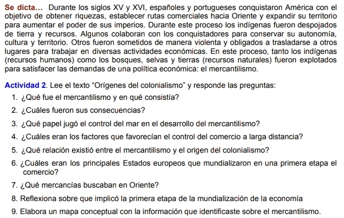 Se dicta... Durante los siglos XV y XVI, españoles y portugueses conquistaron América con el 
objetivo de obtener riquezas, establecer rutas comerciales hacia Oriente y expandir su territorio 
para aumentar el poder de sus imperios. Durante este proceso los indígenas fueron despojados 
de tierra y recursos. Algunos colaboran con los conquistadores para conservar su autonomía, 
cultura y territorio. Otros fueron sometidos de manera violenta y obligados a trasladarse a otros 
lugares para trabajar en diversas actividades económicas. En este proceso, tanto los indígenas 
(recursos humanos) como los bosques, selvas y tierras (recursos naturales) fueron explotados 
para satisfacer las demandas de una política económica: el mercantilismo. 
Actividad 2. Lee el texto “Orígenes del colonialismo” y responde las preguntas: 
1. ¿Qué fue el mercantilismo y en qué consistía? 
2. ¿Cuáles fueron sus consecuencias? 
3. ¿Qué papel jugó el control del mar en el desarrollo del mercantilismo? 
4. ¿Cuáles eran los factores que favorecían el control del comercio a larga distancia? 
5. ¿Qué relación existió entre el mercantilismo y el origen del colonialismo? 
6. ¿Cuáles eran los principales Estados europeos que mundializaron en una primera etapa el 
comercio? 
7. ¿Qué mercancías buscaban en Oriente? 
8. Reflexiona sobre que implicó la primera etapa de la mundialización de la economía 
9. Elabora un mapa conceptual con la información que identificaste sobre el mercantilismo.