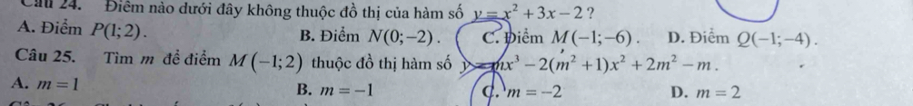 Cau 24. Điêm nào dưới đây không thuộc đồ thị của hàm số y=x^2+3x-2 ?
A. Điểm P(1;2). B. Điểm N(0;-2). C. Điểm M(-1;-6). D. Điểm Q(-1;-4). 
Câu 25. Tìm m để điểm M(-1;2) thuộc đồ thị hàm số y=nx^3-2(m^2+1)x^2+2m^2-m.
A. m=1
B. m=-1 C. m=-2 D. m=2