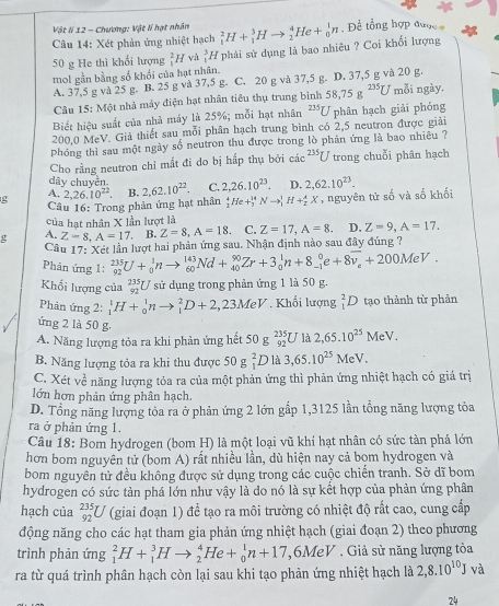 Vật lí 12 - Chương: Vật lí hạt nhân
Câu 14: Xét phản ứng nhiệt hạch _1^(2H+_1^3Hto _2^4He+_0^1n ,  Đề tổng hợp được 
50 g He thì khổi lượng _1^2H và _1^5H phải sử dụng là bao nhiêu ? Coi khối lượng
mol gần bằng số khối của hạt nhân.
A. 37,5 g và 25 g. B. 25 g và 37,5 g. C. 20 g và 37,5 g. D. 37,5 g và 20 g.
Câu 15: Một nhà máy điện hạt nhân tiêu thụ trung bình 58,75g^235)U mỗi ngày.
Biết hiệu suất của nhà máy là 25%; mỗi hạt nhân 235 U phân hạch giải phóng
200,0 MeV. Giả thiết sau mỗi phân hạch trung bình có 2,5 neutron được giải
phóng thì sau một ngày số neutron thu được trong lò phản ứng là bao nhiêu ?
Cho rằng neutron chỉ mắt đi do bị hấp thụ bởi cic^(235)U trong chuỗi phân hạch
dây chuyền
A.
g  Câu 16: Trong phản ứng hạt nhân 2,26.10^(22) B. 2,62.10^(22). C. 2,26.10^(23). D. 2,62.10^(23). , nguyên tử số và số khối
_1^(4He+_3^(14)Nto _1^1H+_2^AX
của hạt nhân X lần lượt là
g A. Z-8,A=17. B. Z=8,A=18. C. Z=17,A=8. D. Z=9,A=17.
Câu 17: Xét lần lượt hai phản ứng sau. Nhận định nào sau đây đúng ?
Phản ứng 1: _(92)^(235)U+_0^1nto _(60)^(143)Nd+_(40)^(90)Zr+3_0^1n+8_(-1)^0e+8overline v_e)+200MeV.
Khối lượng của _(92)^(235)U sử dụng trong phản ứng 1 là 50 g.
Phản ứng 2: _1^(1H+_0^1nto _1^2D+2,23MeV Khối lượng _1^2D tạo thành từ phản
ứng 2 là 50 g.
A. Năng lượng tỏa ra khi phản ứng hết 50 g _(92)^(235)U là 2,65.10^25)MeV.
B. Năng lượng tỏa ra khi thu được 50 g _1^(2D là 3,65.10^25)MeV.
C. Xét về năng lượng tỏa ra của một phản ứng thì phản ứng nhiệt hạch có giá trị
lớn hơn phản ứng phân hạch.
D. Tổng năng lượng tỏa ra ở phản ứng 2 lớn gấp 1,3125 lần tổng năng lượng tỏa
ra ở phản ứng 1.
Câu 18: Bom hydrogen (bom H) là một loại vũ khí hạt nhân có sức tàn phá lớn
hơn bom nguyên tử (bom A) rất nhiều lần, dù hiện nay cả bọm hydrogen và
bom nguyên tử đều không được sử dụng trong các cuộc chiến tranh. Sở dĩ bom
hydrogen có sức tàn phá lớn như vậy là do nó là sự kết hợp của phản ứng phân
hạch của _(92)^(235)U (giai đoạn 1) để tạo ra môi trường có nhiệt độ rất cao, cung cấp
động năng cho các hạt tham gia phản ứng nhiệt hạch (giai đoạn 2) theo phương
trình phản ứng _1^(2H+_1^3Hto _2^4He+_0^1n+17,6MeV. Giả sử năng lượng tòa
ra từ quá trình phân hạch còn lại sau khi tạo phản ứng nhiệt hạch là 2,8.10^10)Jva
24