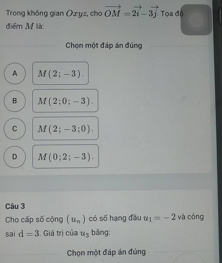 Trong không gian Oxyz, cho vector OM=2vector i-3vector j. . Tọa độ
điểm M là:
Chọn một đáp án đúng
A M(2;-3).
B M(2;0;-3).
C M(2;-3;0).
D M(0;2;-3). 
Câu 3
Cho cấp số cộng (u_n) có số hạng đầu u_1=-2 và công
. s? 1 d=3. Giá trị của u_3 bằng:
Chọn một đáp án đúng