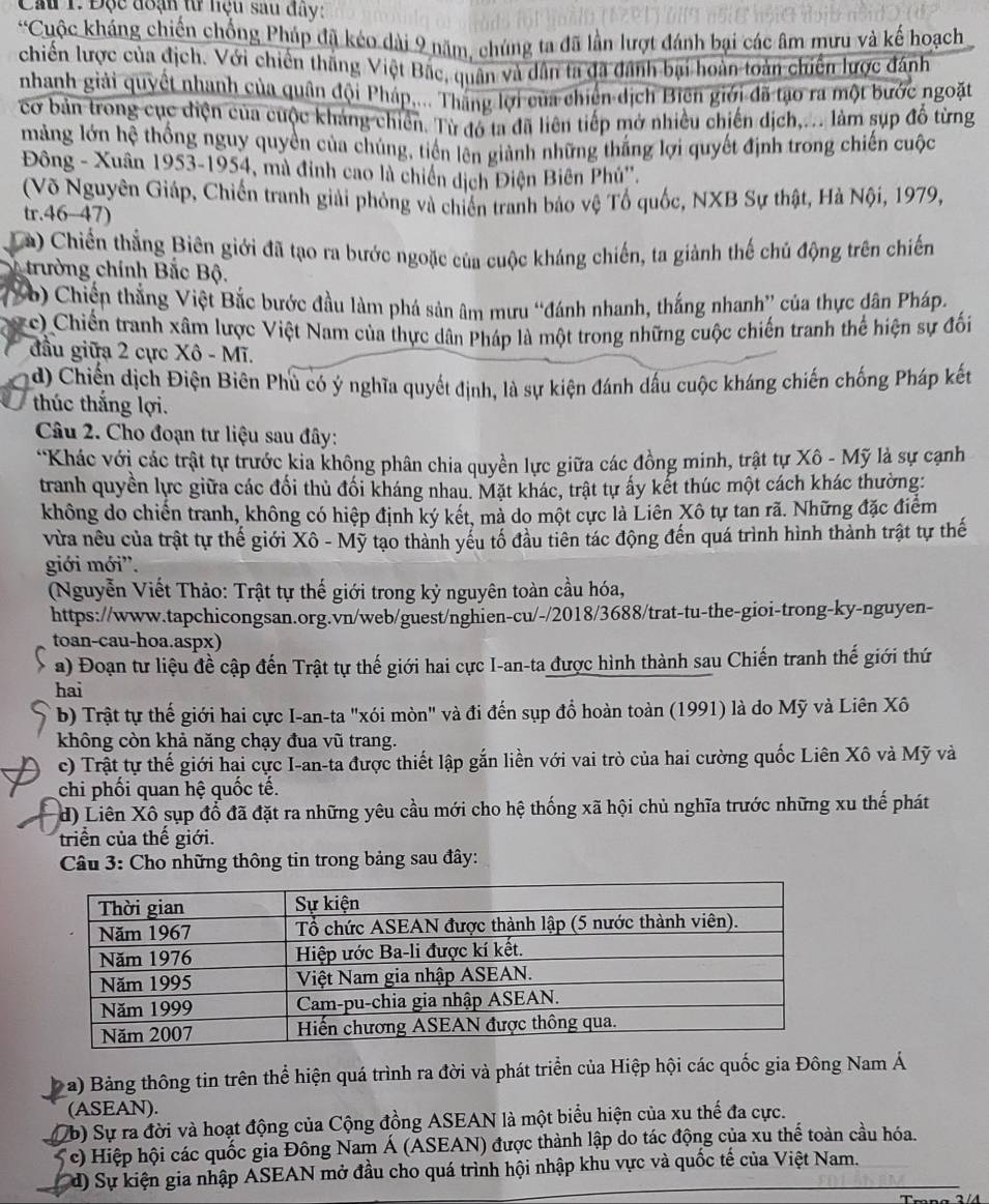 Cầu 1. Độc đoạn từ lệu sau đây:
*Cuộc khẳng chiến chống Phúp đã kéo dài 9 năm, chúng ta đã lần lượt đánh bại các âm mưu và kế hoạch
chiến lược của địch. Với chiến thắng Việt Bắc, quân và dân ta đã dánh bại hoàn toàn chiến lược đánh
nhanh giải quyết nhanh của quân đội Pháp.... Tháng lợi của chiến dịch Biên giới đã tạo ra một bước ngoặt
cCơ bản trong cục diện của cuộc kháng chiến. Từ đó ta đã liên tiếp mở nhiều chiến dịch,... làm sụp đỗ từng
mảng lớn hệ thống nguy quyền của chúng, tiền lên giành những thắng lợi quyết định trong chiến cuộc
Đông - Xuân 1953-1954, mà đinh cao là chiến dịch Điện Biên Phú''.
(Võ Nguyên Giáp, Chiến tranh giải phỏng và chiến tranh bảo vệ Tổ quốc, NXB Sự thật, Hà Nội, 1979,
tr.46-47)
A) Chiến thẳng Biên giới đã tạo ra bước ngoặc của cuộc kháng chiến, ta giành thế chủ động trên chiến
trường chính Bắc Bộ.
b) Chiến thắng Việt Bắc bước đầu làm phá sản âm mưu “đánh nhanh, thắng nhanh” của thực dân Pháp.
*c) Chiến tranh xâm lược Việt Nam của thực dân Pháp là một trong những cuộc chiến tranh thể hiện sự đối
đầu giữa 2 cực Xô - Mĩ.
d) Chiến dịch Điện Biên Phu có ý nghĩa quyết định, là sự kiện đánh dấu cuộc kháng chiến chống Pháp kết
thúc thắng lợi.
Câu 2. Cho đoạn tư liệu sau đây:
*Khác với các trật tự trước kia không phân chia quyền lực giữa các đồng minh, trật tự Xô - Mỹ là sự cạnh
tranh quyền lực giữa các đối thủ đối kháng nhau. Mặt khác, trật tự ấy kết thúc một cách khác thường:
không do chiến tranh, không có hiệp định ký kết, mả do một cực là Liên Xô tự tan rã. Những đặc điểm
vừa nêu của trật tự thế giới Xô - Mỹ tạo thành yếu tổ đầu tiên tác động đến quá trình hình thành trật tự thế
giới mới''.
Nguyễn Viết Thảo: Trật tự thế giới trong kỷ nguyên toàn cầu hóa,
https://www.tapchicongsan.org.vn/web/guest/nghien-cu/-/2018/3688/trat-tu-the-gioi-trong-ky-nguyen-
toan-cau-hoa.aspx)
a) Đoạn tư liệu đề cập đến Trật tự thế giới hai cực I-an-ta được hình thành sau Chiến tranh thế giới thứ
hai
b) Trật tự thế giới hai cực I-an-ta "xói mòn" và đi đến sụp đồ hoàn toàn (1991) là do Mỹ và Liên Xô
không còn khả năng chạy đua vũ trang.
c) Trật tự thế giới hai cực I-an-ta được thiết lập gắn liền với vai trò của hai cường quốc Liên Xô và Mỹ và
chi phối quan hệ quốc tế.
d) Liên Xô sụp đổ đã đặt ra những yêu cầu mới cho hệ thống xã hội chủ nghĩa trước những xu thế phát
triển của thế giới.
Câu 3: Cho những thông tin trong bảng sau đây:
a) Bảng thông tin trên thể hiện quá trình ra đời và phát triển của Hiệp hội các quốc gia Đông Nam Á
(ASEAN).
b) Sự ra đời và hoạt động của Cộng đồng ASEAN là một biểu hiện của xu thể đa cực.
5 Tc) Hiệp hội các quốc gia Đông Nam Á (ASEAN) được thành lập do tác động của xu thể toàn cầu hóa.
d) Sự kiện gia nhập ASEAN mở đầu cho quá trình hội nhập khu vực và quốc tế của Việt Nam.