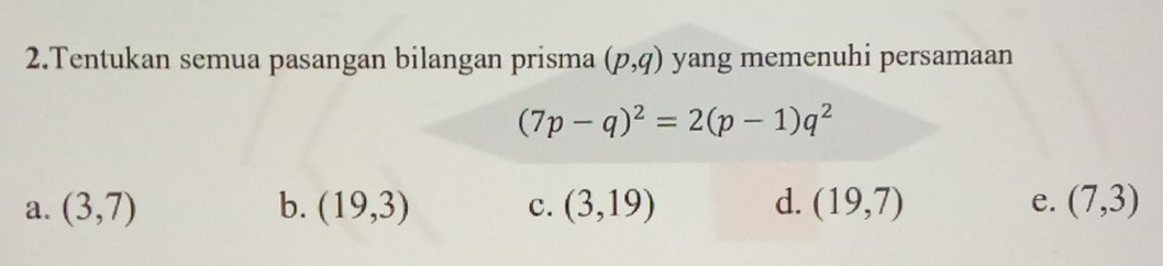 Tentukan semua pasangan bilangan prisma (p,q) yang memenuhi persamaan
(7p-q)^2=2(p-1)q^2
a. (3,7) b. (19,3) c. (3,19) d. (19,7) e. (7,3)