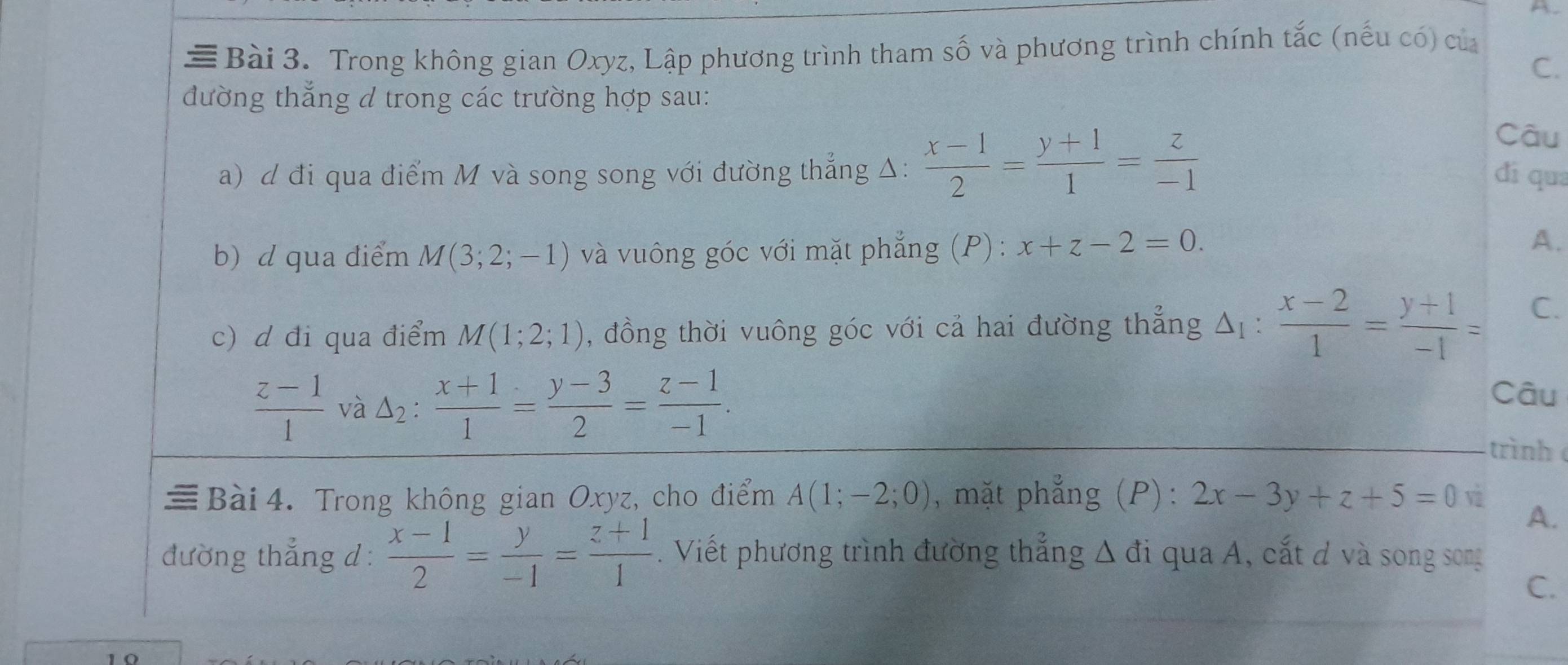 ≡Bài 3. Trong không gian Oxyz, Lập phương trình tham số và phương trình chính tắc (nếu có) của 
C. 
đường thắng d trong các trường hợp sau: 
Câu 
a) d đi qua điểm M và song song với đường thẳng Δ:  (x-1)/2 = (y+1)/1 = z/-1  dí qua 
b)d qua điểm M(3;2;-1) và vuông góc với mặt phẳng (P): x+z-2=0. 
A. 
. 
c) d đi qua điểm M(1;2;1) , đồng thời vuông góc với cả hai đường thẳng Δ :  (x-2)/1 = (y+1)/-1 = C.
 (z-1)/1  và △ _2: (x+1)/1 = (y-3)/2 = (z-1)/-1 . 
Câu 
trình 
≡Bài4. Trong không gian Oxyz, cho điểm A(1;-2;0) , mặt phẳng (P) : 2x-3y+z+5=0 v 
A. 
đường thẳng d:  (x-1)/2 = y/-1 = (z+1)/1 . Viết phương trình đường thắng △ di qua A, cắt đ và song song 
C.
1 0