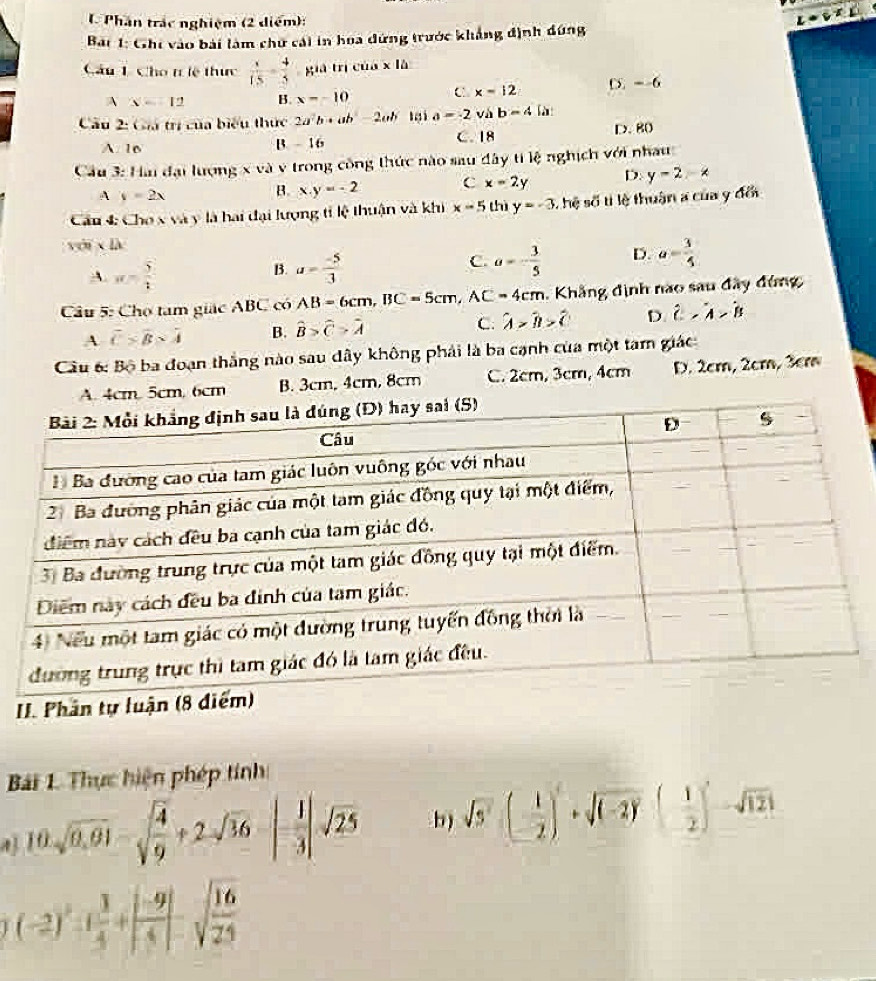 Phần trác nghiệm (2 diểm):
z· v^T
Bar 1: Ghi vào bài làm chữ cái in hoa dứng trước khẳng định dứng
Câu 1 Cho tlệ thực frac 15=frac 4frac 5 già trì củá * 10
A x=12 B. x=-10 C x=12 D. --6
Câu 2: Giá trị của biểu thực 2a^2b· ab 2ab 3i a=-2 vab=4 N
A. 16 B. - 16 C. 18 D. 80
Cầu 3: Hai đại lượng x và v trong công thức nào sau đây ytik nghịch với nhau
A y=2x
B. x.y=-2 C x=2y D. y-2-x
Cu 4 Cho x và y là hai đại lượng tỉ lệ thuận và khi x-5 thì y=-3 hệ soverline 5t lệ thuận a của y đổi
với x là
C.
A. π = 5/1  u= (-5)/3  a=- 3/5  D. a= 3/5 
B.
Câu 5: Cho tam giác ABC có AB=6cm,BC=5cm,AC=4cm. Khẳng định nào sau đây đứng
A overline C* overline B* overline A B. widehat B>widehat C>widehat A C. hat A>hat B>hat C D. hat C,hat A>hat B
Cầu 6: Bộ ba đoạn thắng nào sau dây không phải là ba cạnh của một tam giác
A. 4cm. 5cm, 6cm B. 3cm, 4cm, 8cm C. 2cm, 3cm, 4cm D. 2cm, 2cm, 3cm
Bi 1. Thực hiện phép tính
4 10sqrt(0.61)-sqrt(frac 4)9+2· sqrt(36)-| 1/3 |sqrt(25) b) sqrt(5)(- 1/2 )+sqrt((-2))( 1/2 )-sqrt(121)
(-2)^2-1 3/4 +| (-9)/4  sqrt(frac 16)21