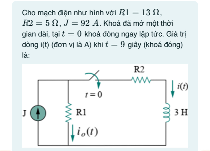 Cho mạch điện như hình với R1=13Omega ,
R2=5Omega ,J=92A. Khoá đã mở một thời
gian dài, tại t=0 khoá đóng ngay lập tức. Giá trị
dòng i( + ) (đơn vị là A) khi t=9 giây (khoá đóng)
là: