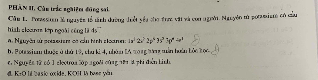 PHÀN II. Câu trắc nghiệm đúng sai.
Câu 1. Potassium là nguyên tố dinh dưỡng thiết yếu cho thực vật và con người. Nguyên tử potassium có cấu
hình electron lớp ngoài cùng là 4s^r.
a. Nguyên tử potassium có cấu hình electron: 1s^22s^22p^63s^23p^64s^1
b. Potassium thuộc ô thứ 19, chu kì 4, nhóm IA trong bảng tuần hoàn hóa học.
c. Nguyên tử có 1 electron lớp ngoài cùng nên là phi điển hình.
d. K_2O là basic oxide, KOH là base yếu.