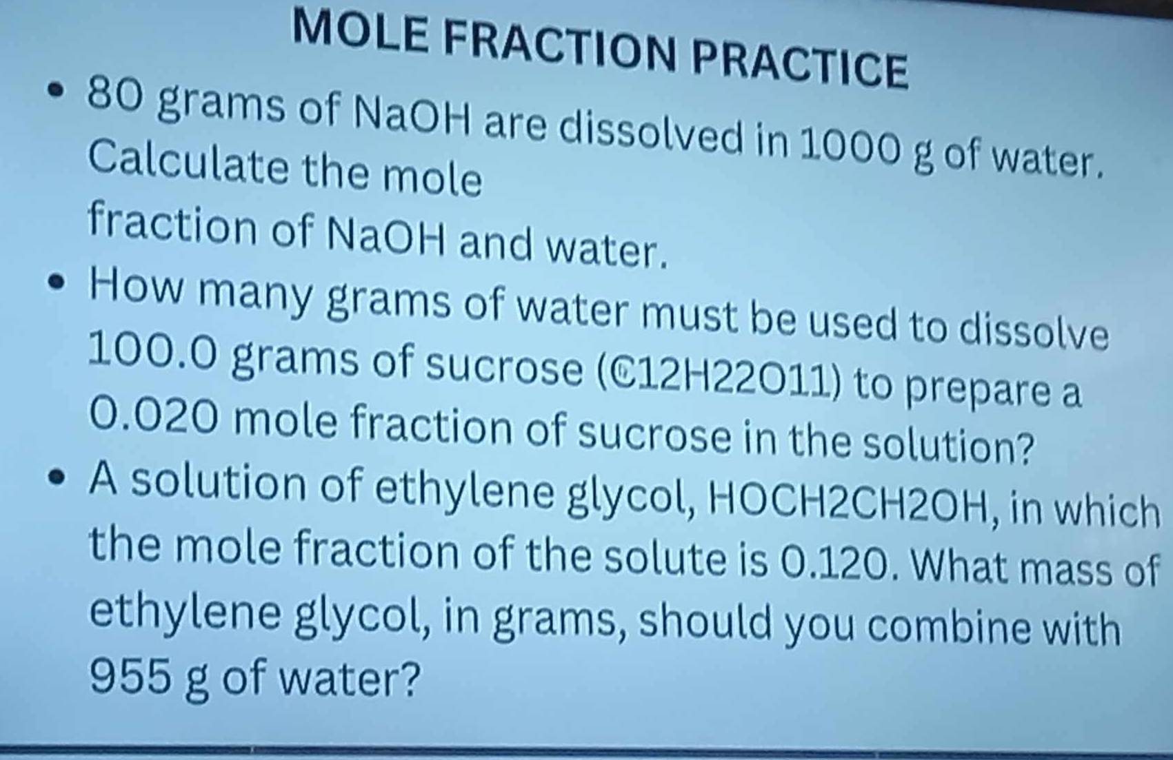 MOLE FRACTION PRACTICE
80 grams of NaOH are dissolved in 1000 g of water. 
Calculate the mole 
fraction of NaOH and water. 
How many grams of water must be used to dissolve
100.0 grams of sucrose (C12H22O11) to prepare a
0.020 mole fraction of sucrose in the solution? 
A solution of ethylene glycol, HOCH2CH2OH, in which 
the mole fraction of the solute is 0.120. What mass of 
ethylene glycol, in grams, should you combine with
955 g of water?