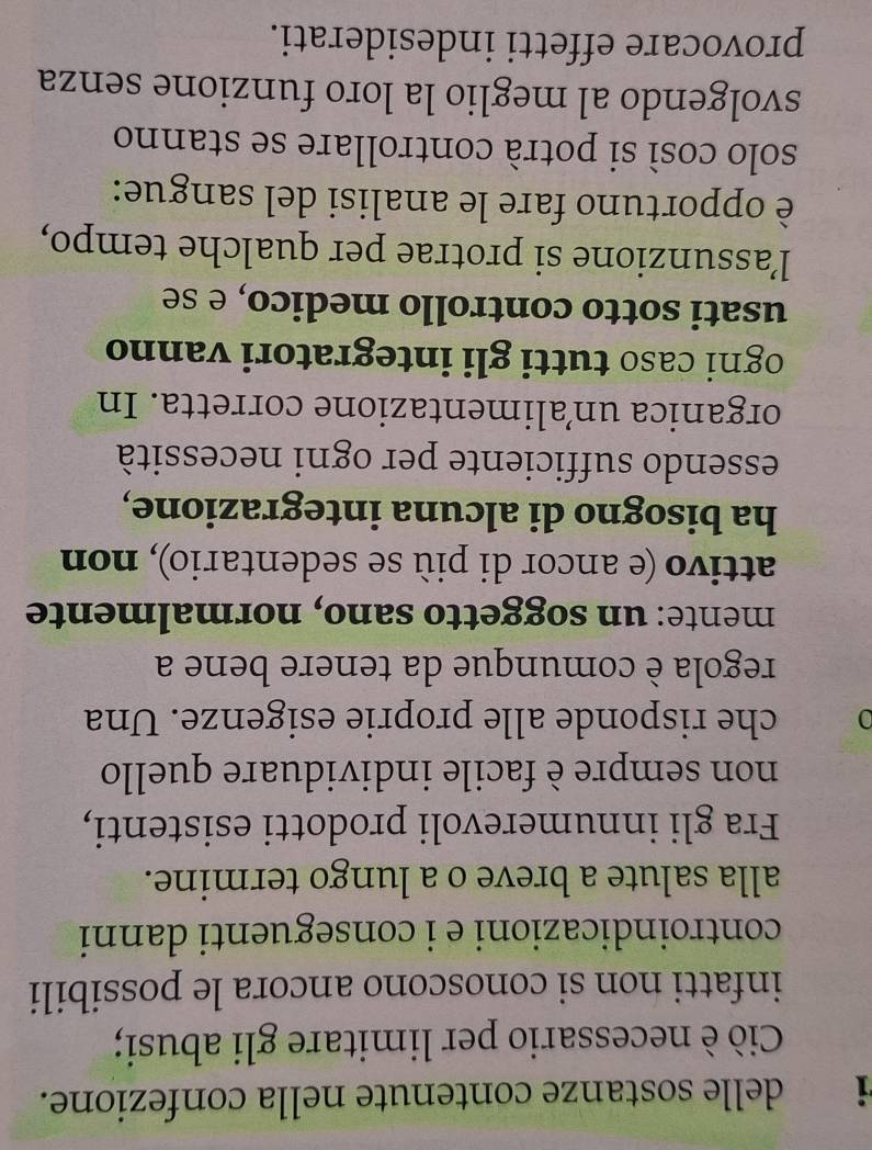 delle sostanze contenute nella confezione. 
Ciò è necessario per limitare gli abusi; 
infatti non si conoscono ancora le possibili 
controindicazioni e i conseguenti danni 
alla salute a breve o a lungo termine. 
Fra gli innumerevoli prodotti esistenti, 
non sempre è facile individuare quello 
0 che risponde alle proprie esigenze. Una 
regola è comunque da tenere bene a 
mente: un soggetto sano, normalmente 
attivo (e ancor di più se sedentario), non 
ha bisogno di alcuna integrazione, 
essendo sufficiente per ogni necessità 
organica un’alimentazione corretta. In 
ogni caso tutti gli integratori vanno 
usati sotto controllo medico, e se 
l’assunzione si protrae per qualche tempo, 
è opportuno fare le analisi del sangue: 
solo così si potrà controllare se stanno 
svolgendo al meglio la loro funzione senza 
provocare effetti indesiderati.